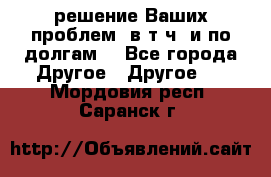 решение Ваших проблем (в т.ч. и по долгам) - Все города Другое » Другое   . Мордовия респ.,Саранск г.